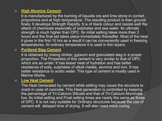 





High Alumina Cement
It is manufactured by the burning of bauxite ore and lime stone in correct
proportions and at high temperature. The resulting product is then ground
finely. It develops Strength Rapidly. It is of black colour and resists well the
attack of chemicals especially of sulphates and sea water. Its ultimate
strength is much higher than OPC. Its initial setting takes more than 2
hours and the final set takes place immediately thereafter. Most of the heat
it gives in the first 10 hrs as a result it can be conveniently used in freezing
temperatures. At ordinary temperature it is used in thin layers.
Portland Slag Cement
It is obtained by mixing clinker, gypsum and granulated slag in a proper
proportion. The Properties of this cement is very similar to that of OPC
which are as under. It has lesser heat of hydration and has better
resistance of soils, sulphates of alkali metals, alumina and iron. It has
better resistance to acidic water. This type of cement is mostly used in
Marine Works.
Low Heat Cement
The Heat Generated by cement while setting may cause the structure to
crack in case of concrete. This Heat generation is controlled by keeping
the percentage of Tri-Calcium Silicate and that of Tri-Calcium Aluminate
low. Its initial setting and Final setting times are nearly the same as those
of OPC. It is not very suitable for Ordinary structures because the use of
cement will delayed time of drying. It will also need more curing.

 