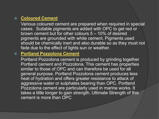 



Coloured Cement
Various coloured cement are prepared when required in special
cases. Suitable pigments are added with OPC to get red or
brown cement but for other colours 5 – 10% of desired
pigments are grounded with white cement. Pigments used
should be chemically inert and also durable so as they must not
fade due to the effect of lights sun or weather.
Portland Pozzolona Cement
Portland Pozzolona cement is produced by grinding together
Portland cement and Pozzolona. This cement has properties
similar to those of OPC and can therefore be used for all
general purpose. Portland Pozzolona cement produces less
heat of hydration and offers greater resistance to attack of
aggressive water or sulphates bearing than OPC. Portland
Pozzolona cement are particularly used in marine works. It
takes a little longer to gain strength. Ultimate Strength of this
cement is more than OPC

 