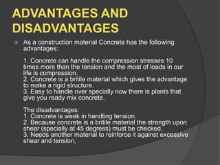 ADVANTAGES AND
DISADVANTAGES


As a construction material Concrete has the following
advantages:
1. Concrete can handle the compression stresses 10
times more than the tension and the most of loads in our
life is compression.
2. Concrete is a britile material which gives the advantage
to make a rigid structure.
3. Easy to handle over specially now there is plants that
give you ready mix concrete.
The disadvantages:
1. Concrete is weak in handling tension.
2. Because concrete is a britile material the strength upon
shear (specially at 45 degress) must be checked.
3. Needs another material to reinforce it against excessive
shear and tension,

 