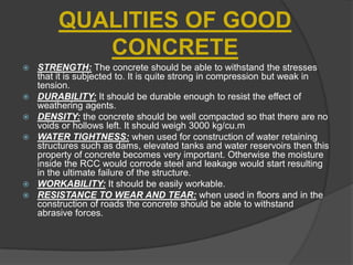 QUALITIES OF GOOD
CONCRETE









STRENGTH: The concrete should be able to withstand the stresses
that it is subjected to. It is quite strong in compression but weak in
tension.
DURABILITY: It should be durable enough to resist the effect of
weathering agents.
DENSITY: the concrete should be well compacted so that there are no
voids or hollows left. It should weigh 3000 kg/cu.m
WATER TIGHTNESS: when used for construction of water retaining
structures such as dams, elevated tanks and water reservoirs then this
property of concrete becomes very important. Otherwise the moisture
inside the RCC would corrode steel and leakage would start resulting
in the ultimate failure of the structure.
WORKABILITY: It should be easily workable.
RESISTANCE TO WEAR AND TEAR: when used in floors and in the
construction of roads the concrete should be able to withstand
abrasive forces.

 
