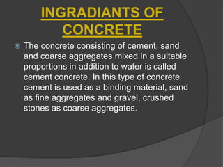 INGRADIANTS OF
CONCRETE


The concrete consisting of cement, sand
and coarse aggregates mixed in a suitable
proportions in addition to water is called
cement concrete. In this type of concrete
cement is used as a binding material, sand
as fine aggregates and gravel, crushed
stones as coarse aggregates.

 