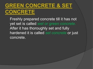 GREEN CONCRETE & SET
CONCRETE
Freshly prepared concrete till it has not
yet set is called wet or green concrete.
After it has thoroughly set and fully
hardened it is called set concrete or just
concrete.

 