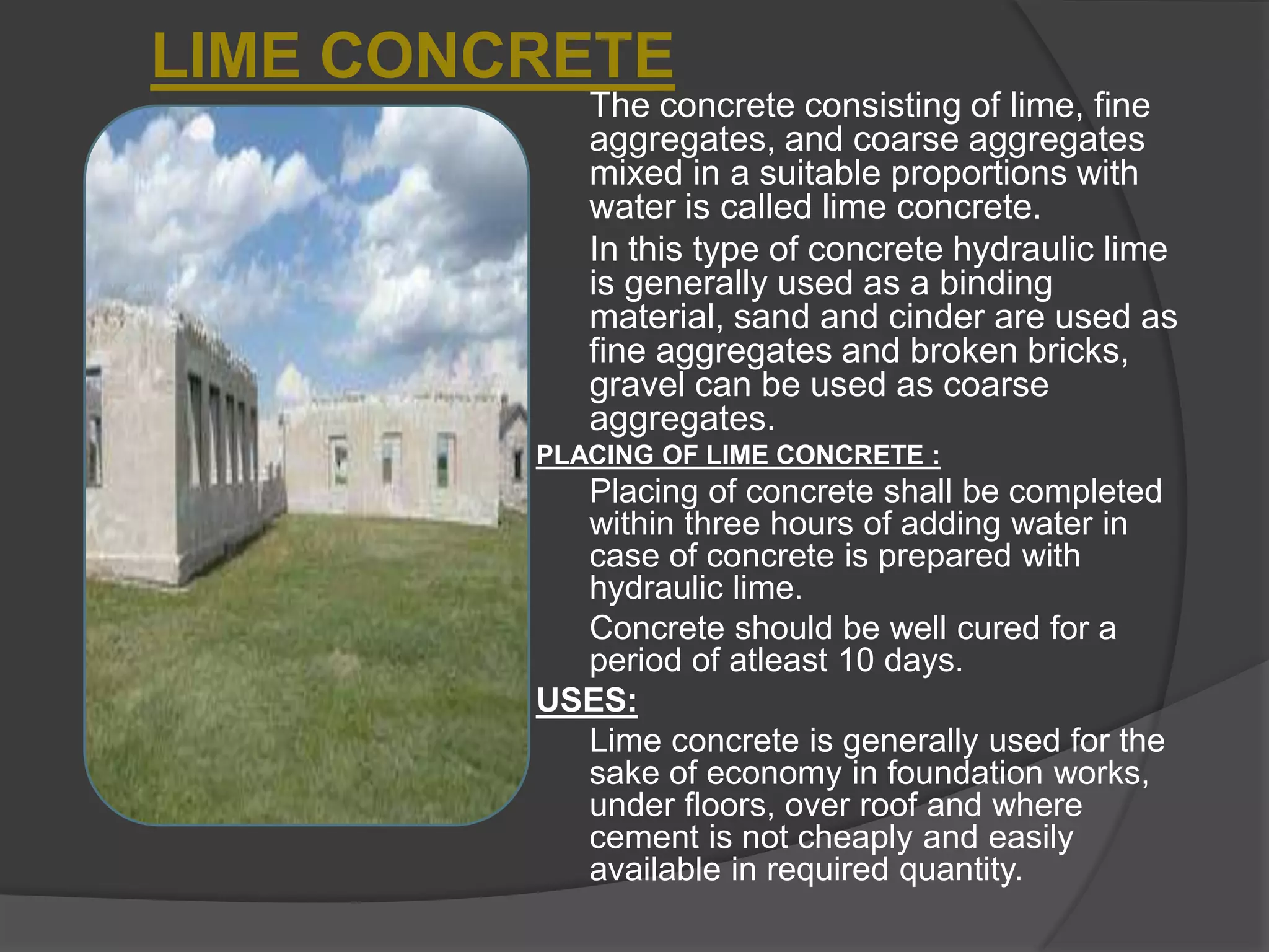 LIME CONCRETE
The concrete consisting of lime, fine
aggregates, and coarse aggregates
mixed in a suitable proportions with
water is called lime concrete.
In this type of concrete hydraulic lime
is generally used as a binding
material, sand and cinder are used as
fine aggregates and broken bricks,
gravel can be used as coarse
aggregates.
PLACING OF LIME CONCRETE :

Placing of concrete shall be completed
within three hours of adding water in
case of concrete is prepared with
hydraulic lime.
Concrete should be well cured for a
period of atleast 10 days.
USES:
Lime concrete is generally used for the
sake of economy in foundation works,
under floors, over roof and where
cement is not cheaply and easily
available in required quantity.

 