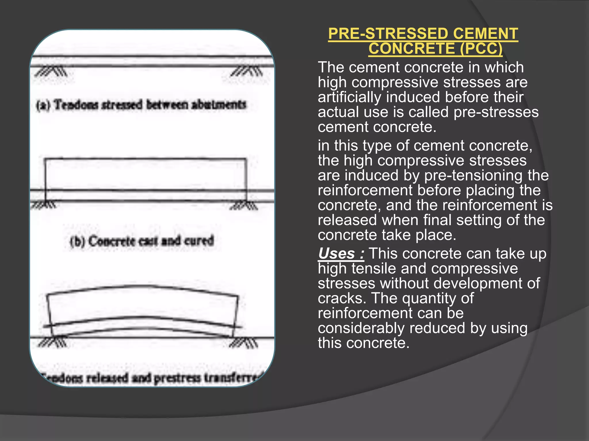 PRE-STRESSED CEMENT
CONCRETE (PCC)
The cement concrete in which
high compressive stresses are
artificially induced before their
actual use is called pre-stresses
cement concrete.
in this type of cement concrete,
the high compressive stresses
are induced by pre-tensioning the
reinforcement before placing the
concrete, and the reinforcement is
released when final setting of the
concrete take place.
Uses : This concrete can take up
high tensile and compressive
stresses without development of
cracks. The quantity of
reinforcement can be
considerably reduced by using
this concrete.

 
