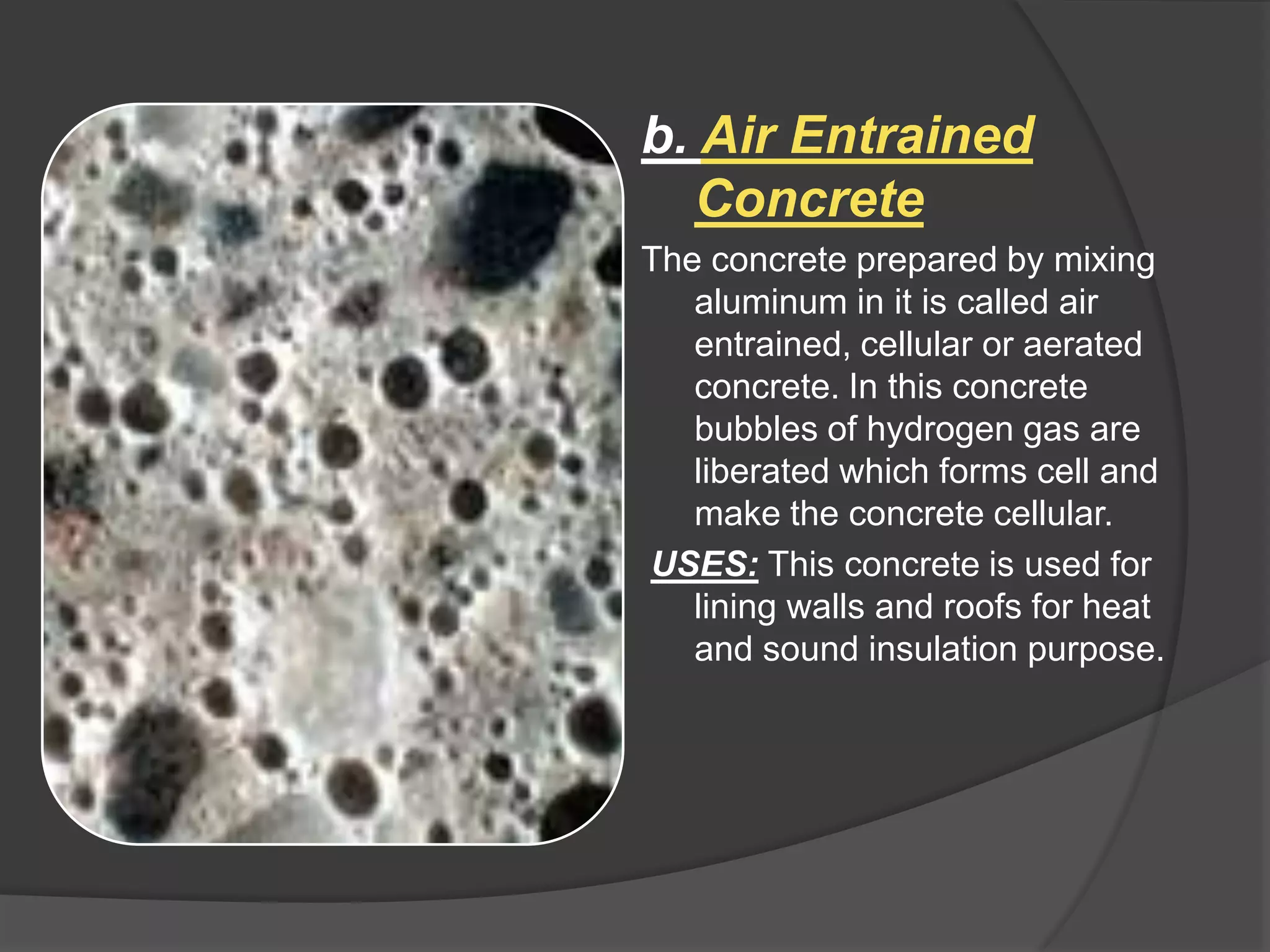 b. Air Entrained
Concrete
The concrete prepared by mixing
aluminum in it is called air
entrained, cellular or aerated
concrete. In this concrete
bubbles of hydrogen gas are
liberated which forms cell and
make the concrete cellular.
USES: This concrete is used for
lining walls and roofs for heat
and sound insulation purpose.

 