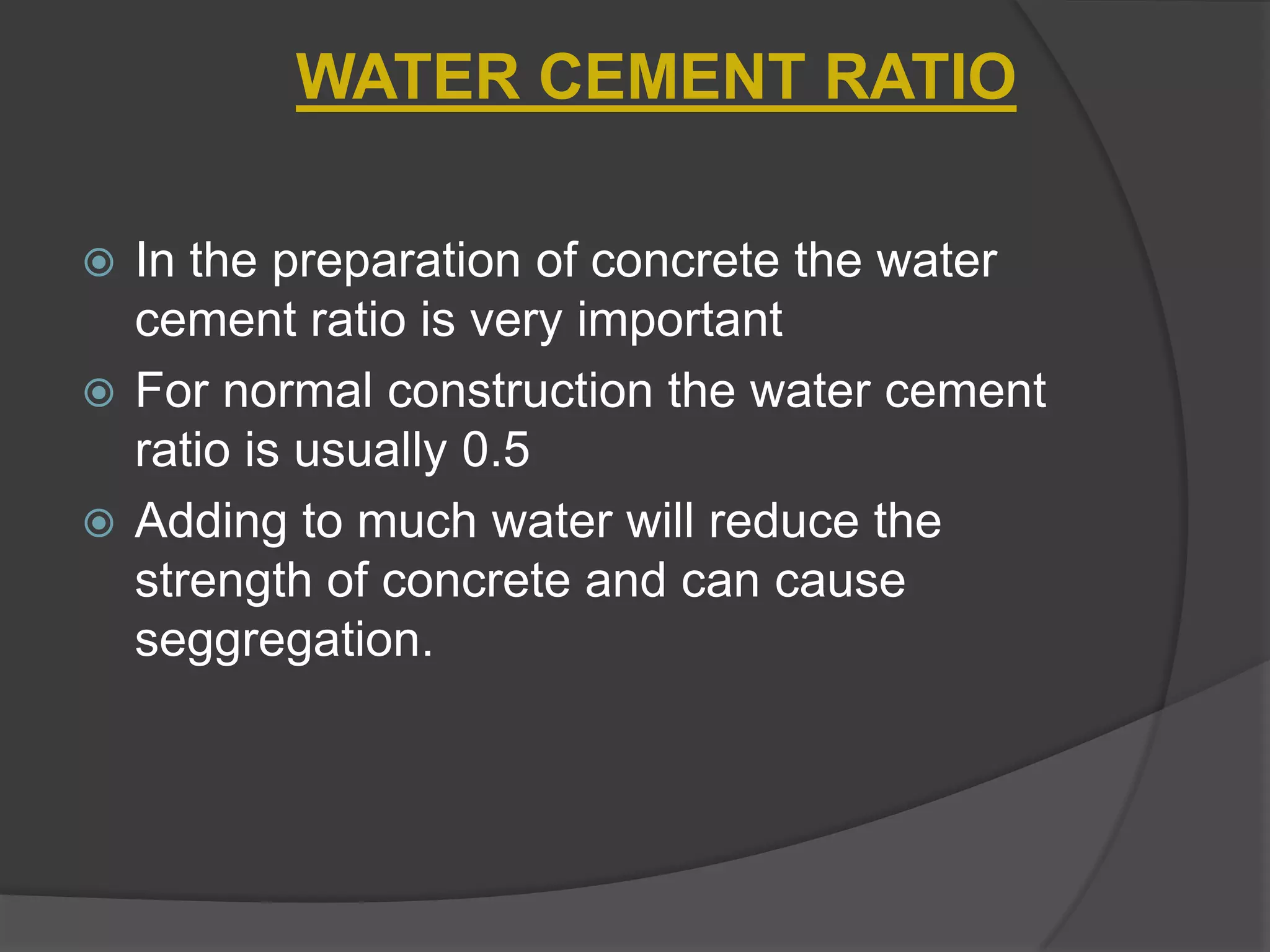 WATER CEMENT RATIO
In the preparation of concrete the water
cement ratio is very important
 For normal construction the water cement
ratio is usually 0.5
 Adding to much water will reduce the
strength of concrete and can cause
seggregation.


 