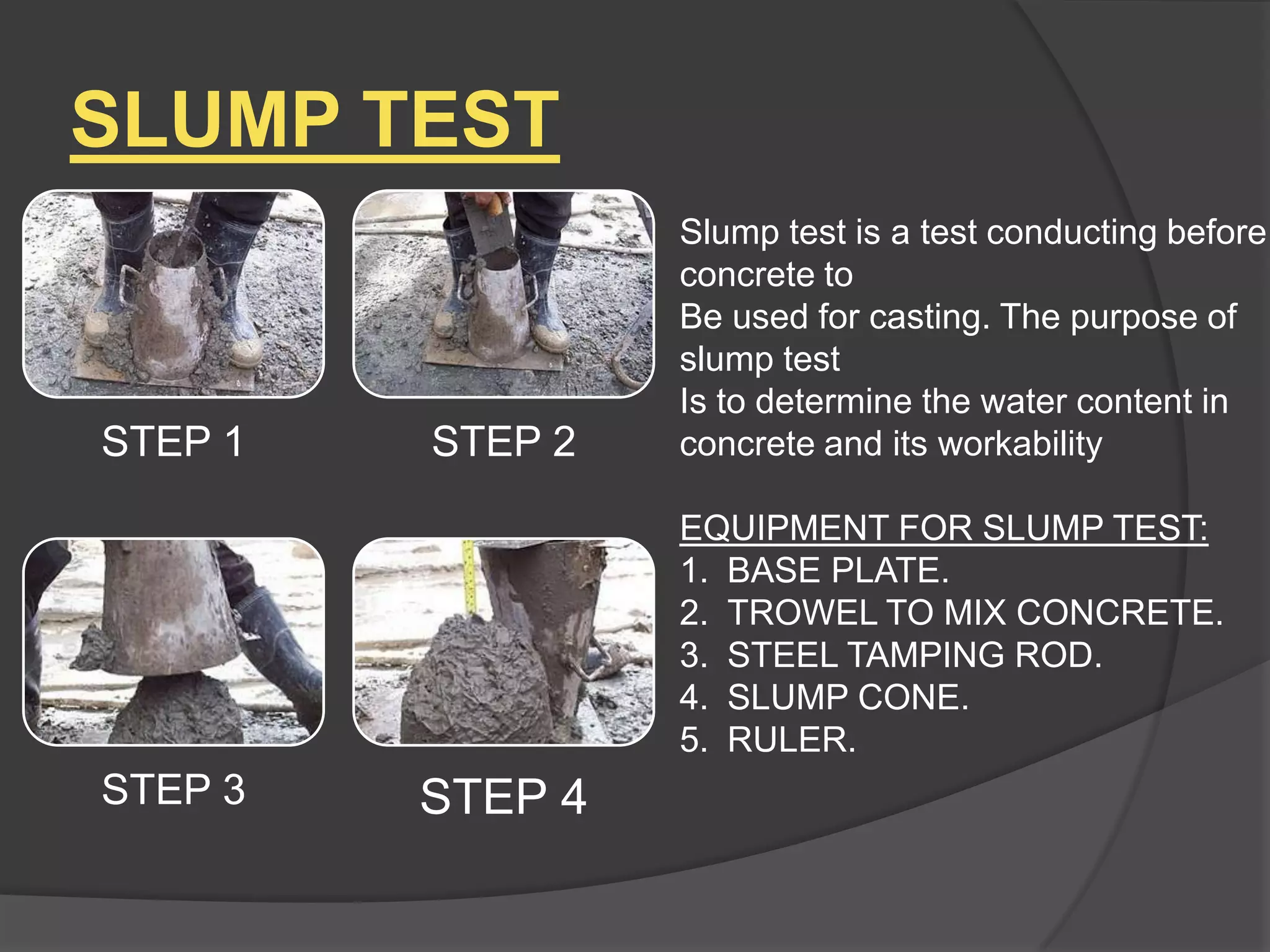 SLUMP TEST

STEP 1

STEP 2

Slump test is a test conducting before
concrete to
Be used for casting. The purpose of
slump test
Is to determine the water content in
concrete and its workability
EQUIPMENT FOR SLUMP TEST:
1. BASE PLATE.
2. TROWEL TO MIX CONCRETE.
3. STEEL TAMPING ROD.
4. SLUMP CONE.
5. RULER.

STEP 3

STEP 4

 