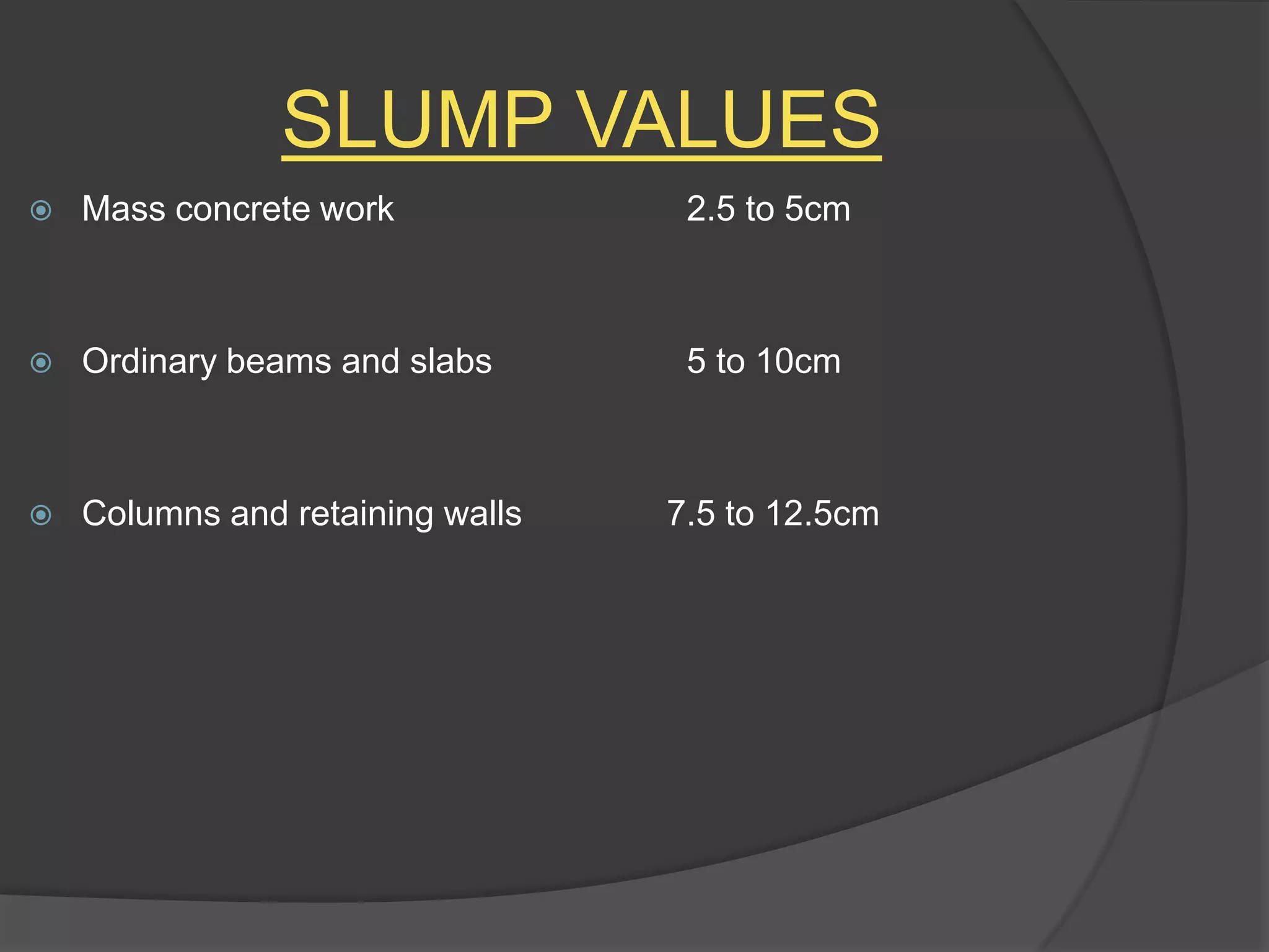 SLUMP VALUES


Mass concrete work

2.5 to 5cm



Ordinary beams and slabs

5 to 10cm



Columns and retaining walls

7.5 to 12.5cm

 