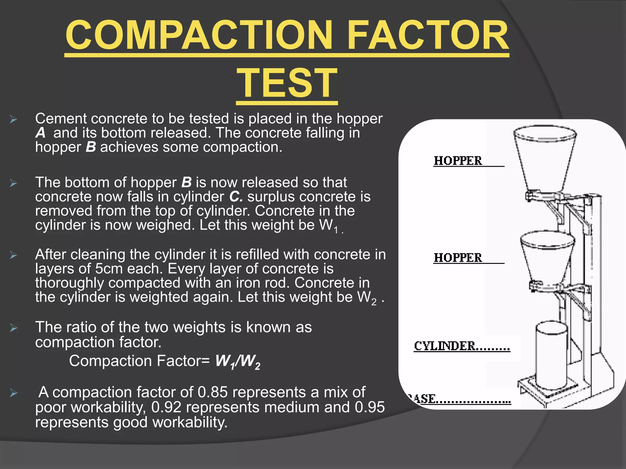 COMPACTION FACTOR
TEST


Cement concrete to be tested is placed in the hopper
A and its bottom released. The concrete falling in
hopper B achieves some compaction.



The bottom of hopper B is now released so that
concrete now falls in cylinder C. surplus concrete is
removed from the top of cylinder. Concrete in the
cylinder is now weighed. Let this weight be W1 .



After cleaning the cylinder it is refilled with concrete in
layers of 5cm each. Every layer of concrete is
thoroughly compacted with an iron rod. Concrete in
the cylinder is weighted again. Let this weight be W2 .



The ratio of the two weights is known as
compaction factor.
Compaction Factor= W1/W2



A compaction factor of 0.85 represents a mix of
poor workability, 0.92 represents medium and 0.95
represents good workability.

 