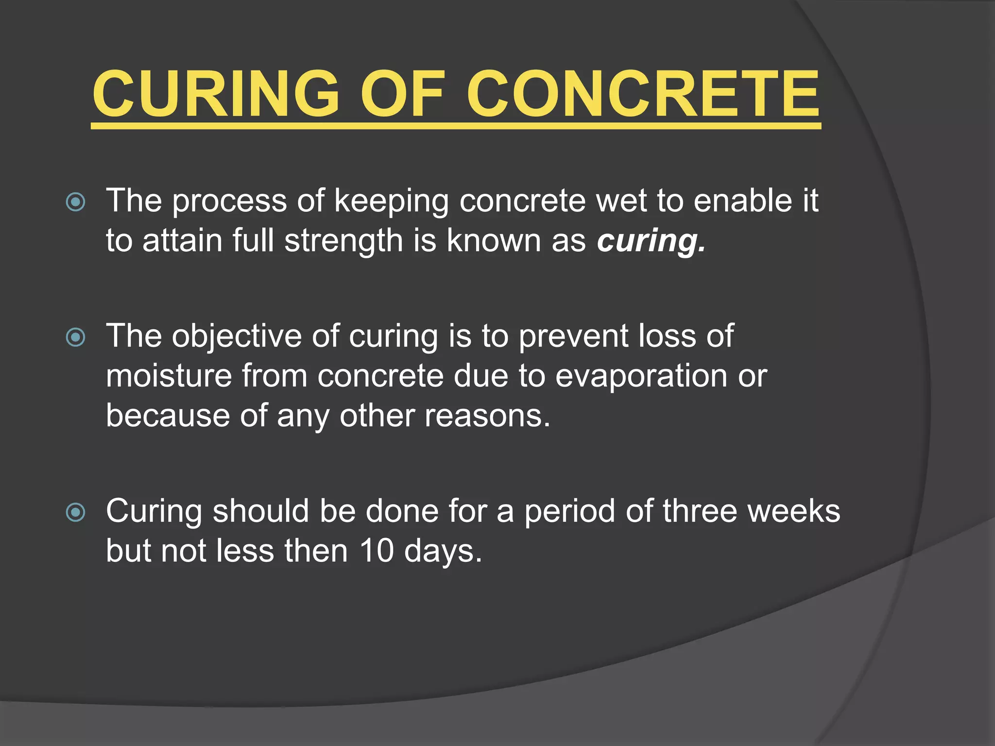 CURING OF CONCRETE


The process of keeping concrete wet to enable it
to attain full strength is known as curing.



The objective of curing is to prevent loss of
moisture from concrete due to evaporation or
because of any other reasons.



Curing should be done for a period of three weeks
but not less then 10 days.

 