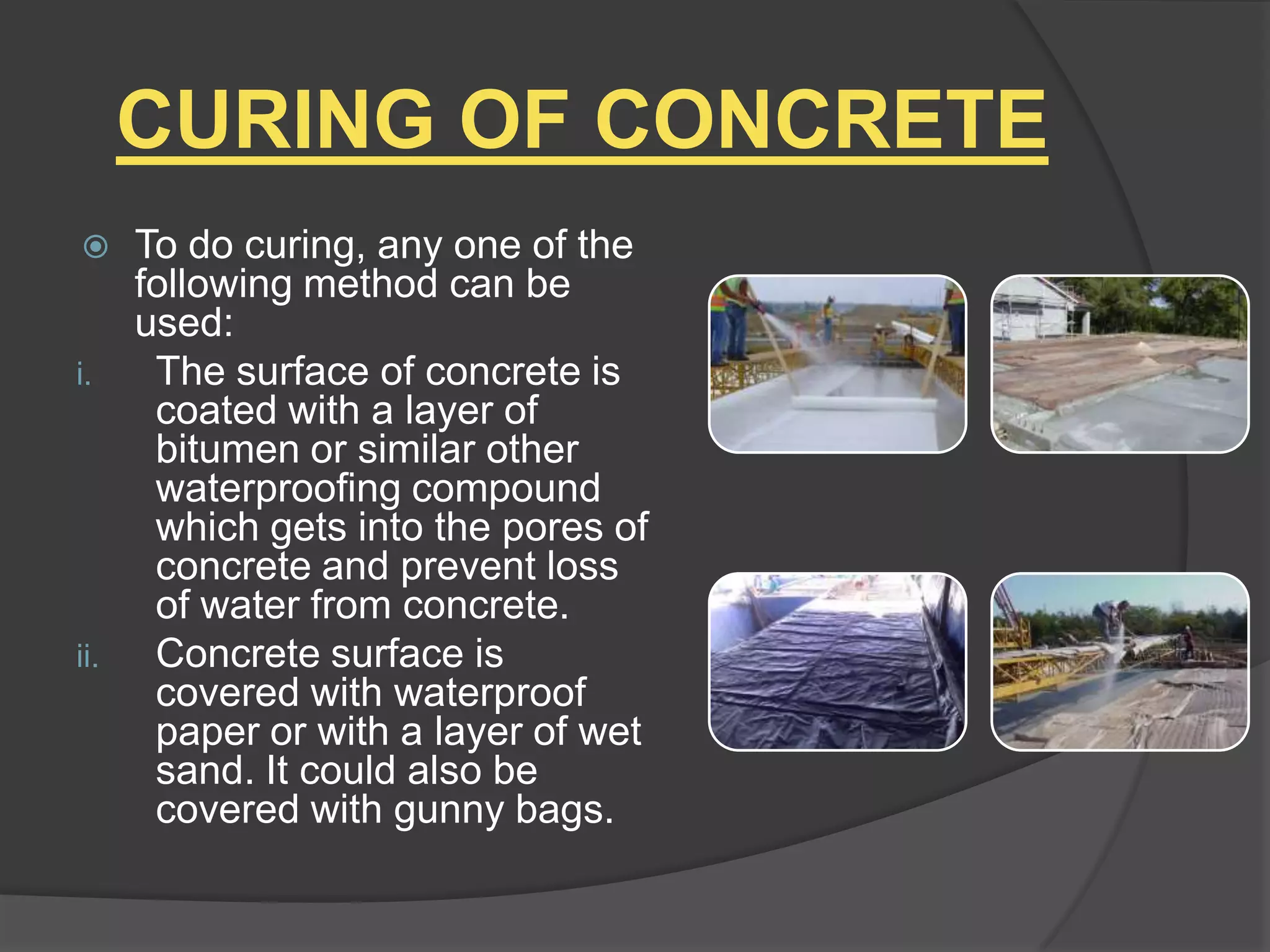 CURING OF CONCRETE


i.

ii.

To do curing, any one of the
following method can be
used:
The surface of concrete is
coated with a layer of
bitumen or similar other
waterproofing compound
which gets into the pores of
concrete and prevent loss
of water from concrete.
Concrete surface is
covered with waterproof
paper or with a layer of wet
sand. It could also be
covered with gunny bags.

 