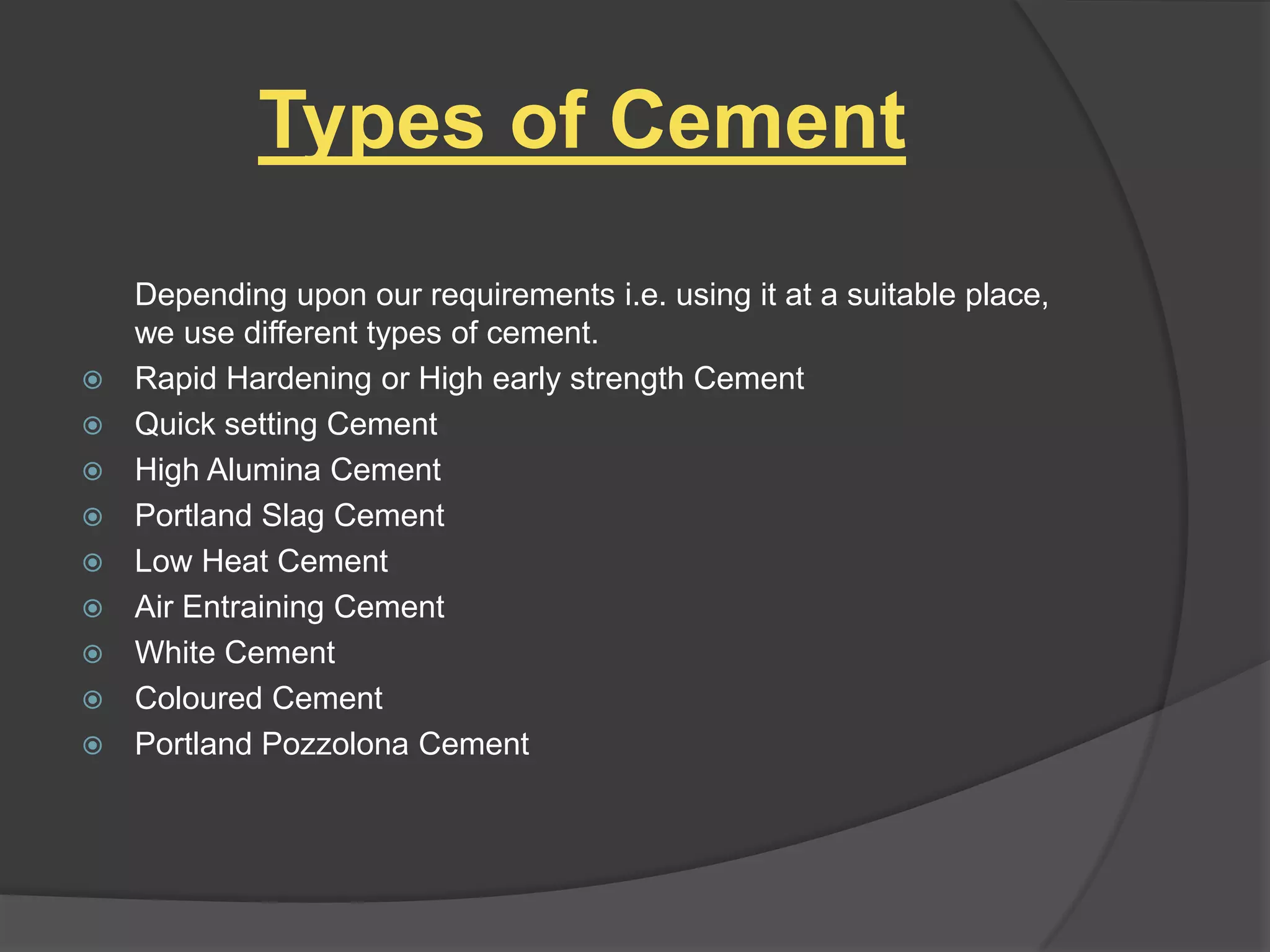 Types of Cement











Depending upon our requirements i.e. using it at a suitable place,
we use different types of cement.
Rapid Hardening or High early strength Cement
Quick setting Cement
High Alumina Cement
Portland Slag Cement
Low Heat Cement
Air Entraining Cement
White Cement
Coloured Cement
Portland Pozzolona Cement

 