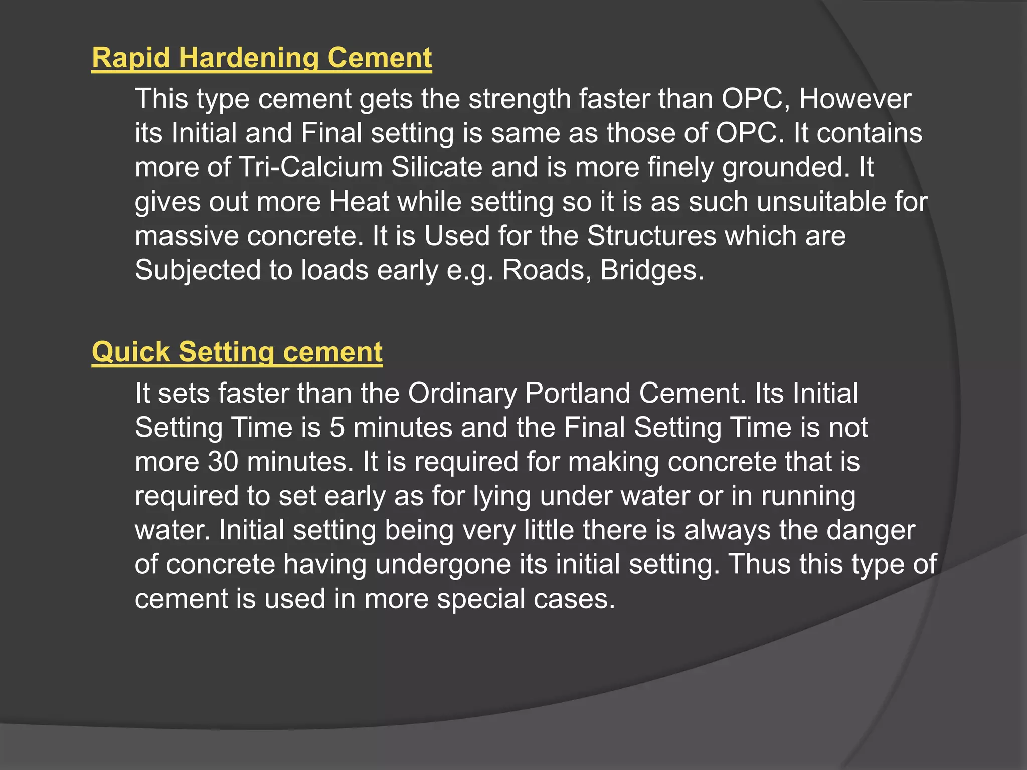 Rapid Hardening Cement
This type cement gets the strength faster than OPC, However
its Initial and Final setting is same as those of OPC. It contains
more of Tri-Calcium Silicate and is more finely grounded. It
gives out more Heat while setting so it is as such unsuitable for
massive concrete. It is Used for the Structures which are
Subjected to loads early e.g. Roads, Bridges.
Quick Setting cement
It sets faster than the Ordinary Portland Cement. Its Initial
Setting Time is 5 minutes and the Final Setting Time is not
more 30 minutes. It is required for making concrete that is
required to set early as for lying under water or in running
water. Initial setting being very little there is always the danger
of concrete having undergone its initial setting. Thus this type of
cement is used in more special cases.

 