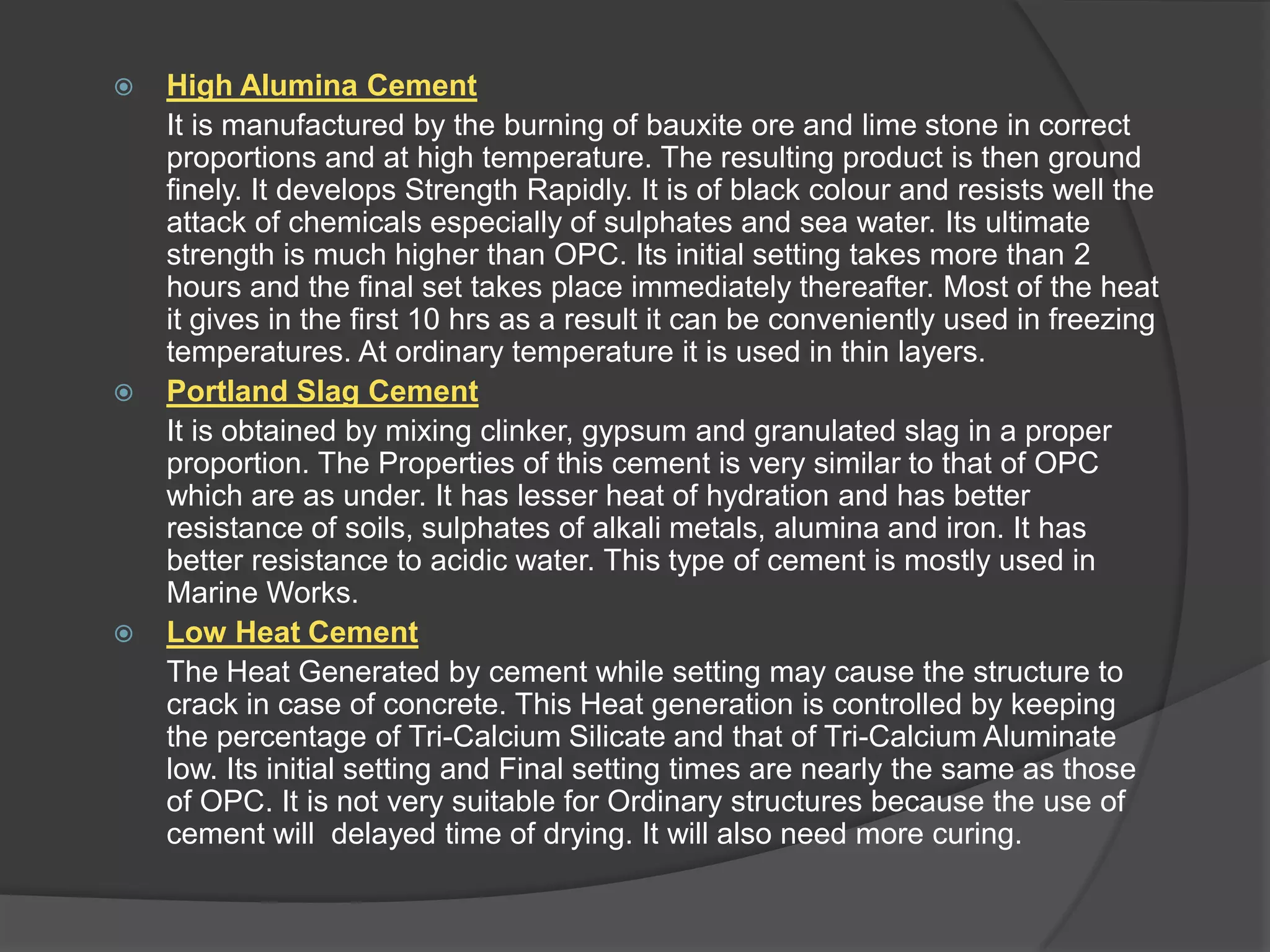





High Alumina Cement
It is manufactured by the burning of bauxite ore and lime stone in correct
proportions and at high temperature. The resulting product is then ground
finely. It develops Strength Rapidly. It is of black colour and resists well the
attack of chemicals especially of sulphates and sea water. Its ultimate
strength is much higher than OPC. Its initial setting takes more than 2
hours and the final set takes place immediately thereafter. Most of the heat
it gives in the first 10 hrs as a result it can be conveniently used in freezing
temperatures. At ordinary temperature it is used in thin layers.
Portland Slag Cement
It is obtained by mixing clinker, gypsum and granulated slag in a proper
proportion. The Properties of this cement is very similar to that of OPC
which are as under. It has lesser heat of hydration and has better
resistance of soils, sulphates of alkali metals, alumina and iron. It has
better resistance to acidic water. This type of cement is mostly used in
Marine Works.
Low Heat Cement
The Heat Generated by cement while setting may cause the structure to
crack in case of concrete. This Heat generation is controlled by keeping
the percentage of Tri-Calcium Silicate and that of Tri-Calcium Aluminate
low. Its initial setting and Final setting times are nearly the same as those
of OPC. It is not very suitable for Ordinary structures because the use of
cement will delayed time of drying. It will also need more curing.

 
