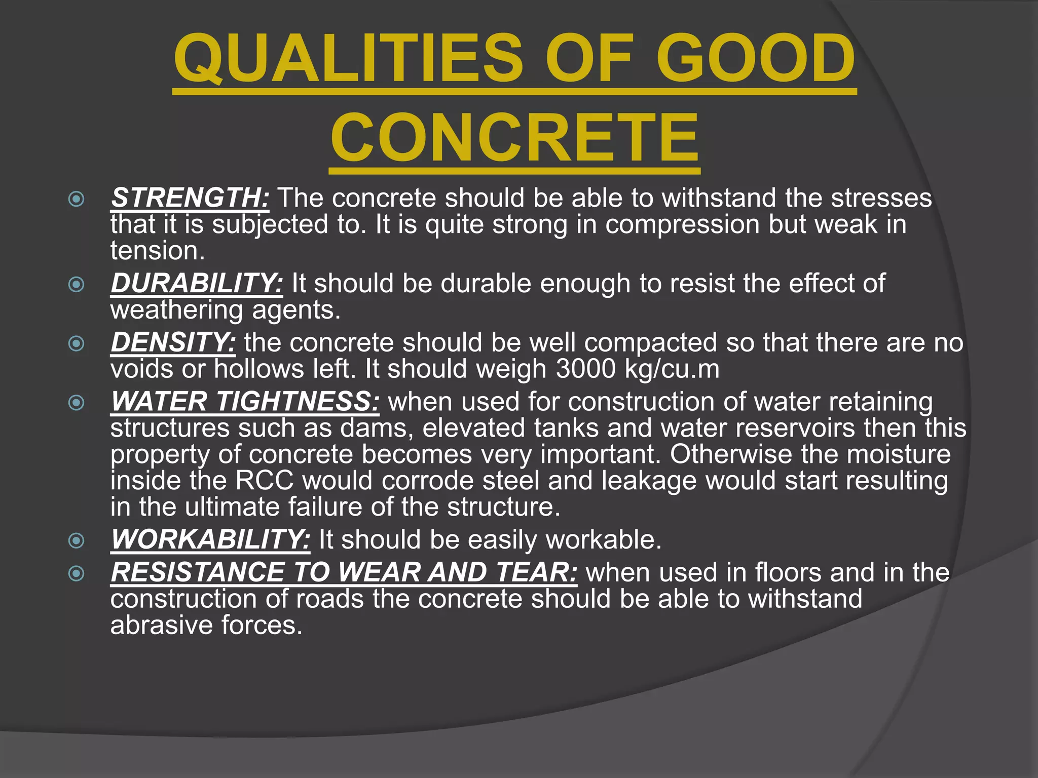 QUALITIES OF GOOD
CONCRETE









STRENGTH: The concrete should be able to withstand the stresses
that it is subjected to. It is quite strong in compression but weak in
tension.
DURABILITY: It should be durable enough to resist the effect of
weathering agents.
DENSITY: the concrete should be well compacted so that there are no
voids or hollows left. It should weigh 3000 kg/cu.m
WATER TIGHTNESS: when used for construction of water retaining
structures such as dams, elevated tanks and water reservoirs then this
property of concrete becomes very important. Otherwise the moisture
inside the RCC would corrode steel and leakage would start resulting
in the ultimate failure of the structure.
WORKABILITY: It should be easily workable.
RESISTANCE TO WEAR AND TEAR: when used in floors and in the
construction of roads the concrete should be able to withstand
abrasive forces.

 