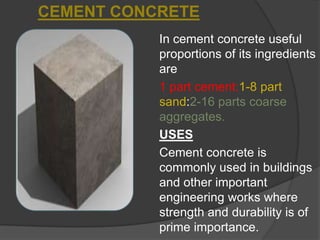 CEMENT CONCRETE
In cement concrete useful
proportions of its ingredients
are
1 part cement:1-8 part
sand:2-16 parts coarse
aggregates.
USES
Cement concrete is
commonly used in buildings
and other important
engineering works where
strength and durability is of
prime importance.

 