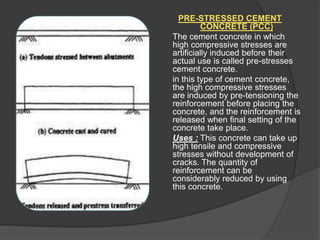 PRE-STRESSED CEMENT
CONCRETE (PCC)
The cement concrete in which
high compressive stresses are
artificially induced before their
actual use is called pre-stresses
cement concrete.
in this type of cement concrete,
the high compressive stresses
are induced by pre-tensioning the
reinforcement before placing the
concrete, and the reinforcement is
released when final setting of the
concrete take place.
Uses : This concrete can take up
high tensile and compressive
stresses without development of
cracks. The quantity of
reinforcement can be
considerably reduced by using
this concrete.

 