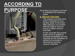 ACCORDING TO
According to purpose concrete
PURPOSE
is classified into following
types.
a. Vacuum Concrete:
The cement concrete from
which entrained air and
excess water is removed
after placing it, by suction
with the help of vacuum
pump is called vacuum
concrete.
In this concrete the excess
water which is added to
increase workability but not
required for the hydration of
cement of concrete is
removed by forming
vacuum chamber

 