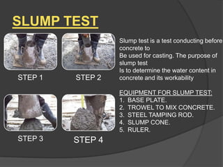 SLUMP TEST

STEP 1

STEP 2

Slump test is a test conducting before
concrete to
Be used for casting. The purpose of
slump test
Is to determine the water content in
concrete and its workability
EQUIPMENT FOR SLUMP TEST:
1. BASE PLATE.
2. TROWEL TO MIX CONCRETE.
3. STEEL TAMPING ROD.
4. SLUMP CONE.
5. RULER.

STEP 3

STEP 4

 