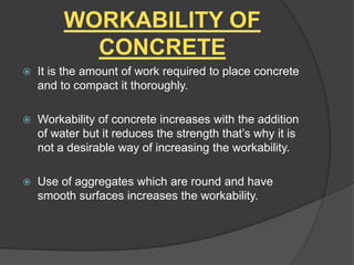 WORKABILITY OF
CONCRETE


It is the amount of work required to place concrete
and to compact it thoroughly.



Workability of concrete increases with the addition
of water but it reduces the strength that’s why it is
not a desirable way of increasing the workability.



Use of aggregates which are round and have
smooth surfaces increases the workability.

 