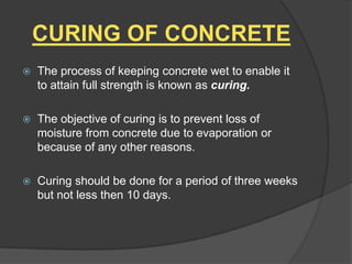 CURING OF CONCRETE


The process of keeping concrete wet to enable it
to attain full strength is known as curing.



The objective of curing is to prevent loss of
moisture from concrete due to evaporation or
because of any other reasons.



Curing should be done for a period of three weeks
but not less then 10 days.

 