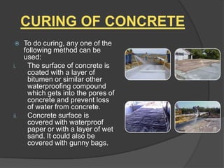 CURING OF CONCRETE


i.

ii.

To do curing, any one of the
following method can be
used:
The surface of concrete is
coated with a layer of
bitumen or similar other
waterproofing compound
which gets into the pores of
concrete and prevent loss
of water from concrete.
Concrete surface is
covered with waterproof
paper or with a layer of wet
sand. It could also be
covered with gunny bags.

 
