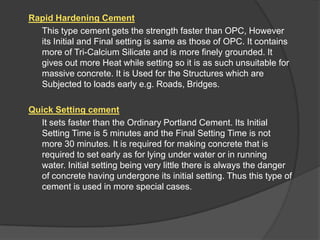 Rapid Hardening Cement
This type cement gets the strength faster than OPC, However
its Initial and Final setting is same as those of OPC. It contains
more of Tri-Calcium Silicate and is more finely grounded. It
gives out more Heat while setting so it is as such unsuitable for
massive concrete. It is Used for the Structures which are
Subjected to loads early e.g. Roads, Bridges.
Quick Setting cement
It sets faster than the Ordinary Portland Cement. Its Initial
Setting Time is 5 minutes and the Final Setting Time is not
more 30 minutes. It is required for making concrete that is
required to set early as for lying under water or in running
water. Initial setting being very little there is always the danger
of concrete having undergone its initial setting. Thus this type of
cement is used in more special cases.

 