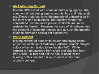 Air Entraining Cement
It is the OPC mixed with some air entraining agents. The
common air entraining agents are oils, fats and fatty acids
etc. These materials have the property of entraining air in
the form of fine air bubbles. The bubbles render the
concrete to become more plastic, workable and more
resistant to freezing. However because of air entrainment
the strength of concrete reduces and as such the quantity
of air so entrained should not exceed 5%.
 White Cement
It is the cement of pure white colour and having same
properties as those of Ordinary Portland Cement. Greyish
colour of cement is due to iron oxide (FeO). White
cement is manufactured from chalk and clay free from
Iron Oxide. Oil fuel and not the coal is used for the
burning of this cement.It is much more costly than
ordinary cement. .


 