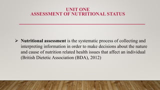 UNIT ONE
ASSESSMENT OF NUTRITIONAL STATUS
 Nutritional assessment is the systematic process of collecting and
interpreting information in order to make decisions about the nature
and cause of nutrition related health issues that affect an individual
(British Dietetic Association (BDA), 2012)
 