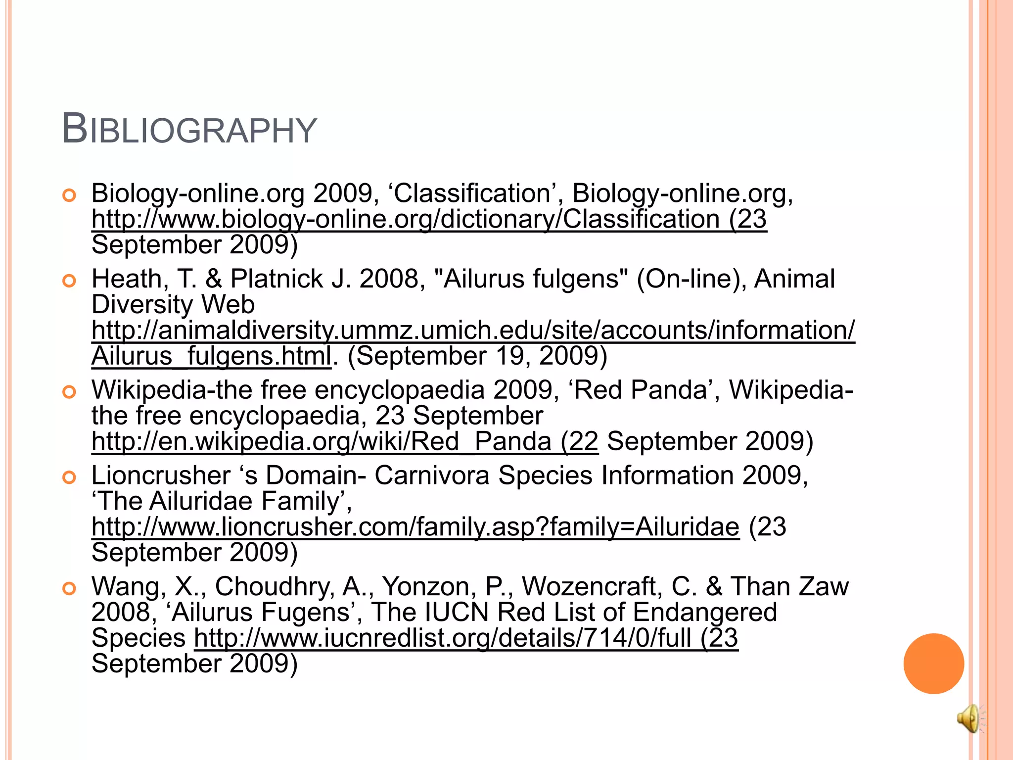 BibliographyBiology-online.org 2009, ‘Classification’, Biology-online.org, http://www.biology-online.org/dictionary/Classification (23 September 2009)Heath, T. & Platnick J. 2008, "Ailurusfulgens" (On-line), Animal Diversity Web http://animaldiversity.ummz.umich.edu/site/accounts/information/Ailurus_fulgens.html. (September 19, 2009)Wikipedia-the free encyclopaedia 2009, ‘Red Panda’, Wikipedia-the free encyclopaedia, 23 September http://en.wikipedia.org/wiki/Red_Panda (22 September 2009)Lioncrusher ‘s Domain- Carnivora Species Information 2009, ‘The Ailuridae Family’, http://www.lioncrusher.com/family.asp?family=Ailuridae (23 September 2009)Wang, X., Choudhry, A., Yonzon, P., Wozencraft, C. & Than Zaw 2008, ‘AilurusFugens’, The IUCN Red List of Endangered Species http://www.iucnredlist.org/details/714/0/full (23 September 2009)