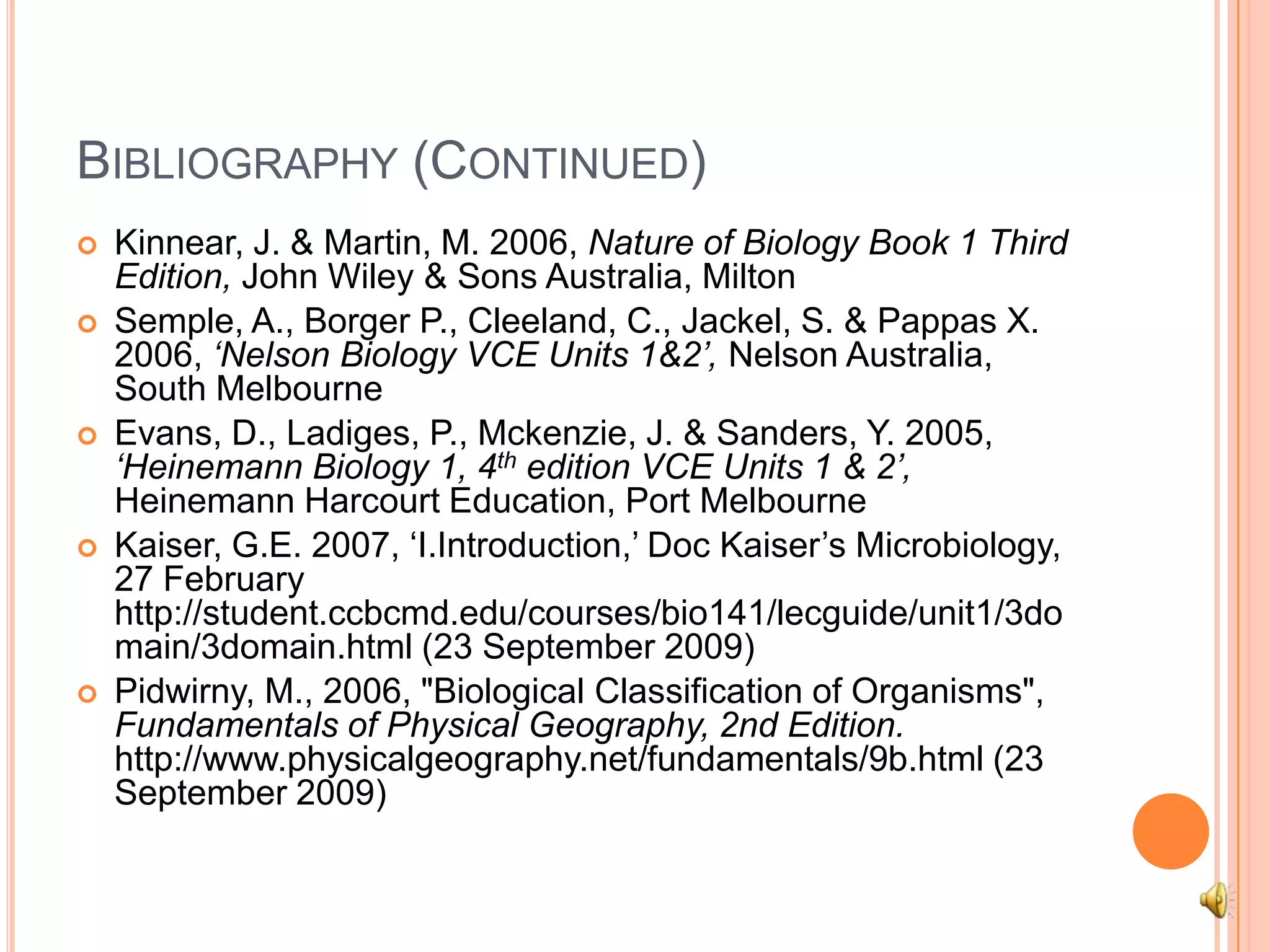 Bibliography (Continued)Kinnear, J. & Martin, M. 2006, Nature of Biology Book 1 Third Edition, John Wiley & Sons Australia, MiltonSemple, A., Borger P., Cleeland, C., Jackel, S. & Pappas X. 2006, ‘Nelson Biology VCE Units 1&2’, Nelson Australia, South MelbourneEvans, D., Ladiges, P., Mckenzie, J. & Sanders, Y. 2005, ‘Heinemann Biology 1, 4th edition VCE Units 1 & 2’, Heinemann Harcourt Education, Port MelbourneKaiser, G.E. 2007, ‘I.Introduction,’ Doc Kaiser’s Microbiology, 27 February http://student.ccbcmd.edu/courses/bio141/lecguide/unit1/3domain/3domain.html (23 September 2009)Pidwirny, M., 2006, "Biological Classification of Organisms", Fundamentals of Physical Geography, 2nd Edition. http://www.physicalgeography.net/fundamentals/9b.html (23 September 2009)