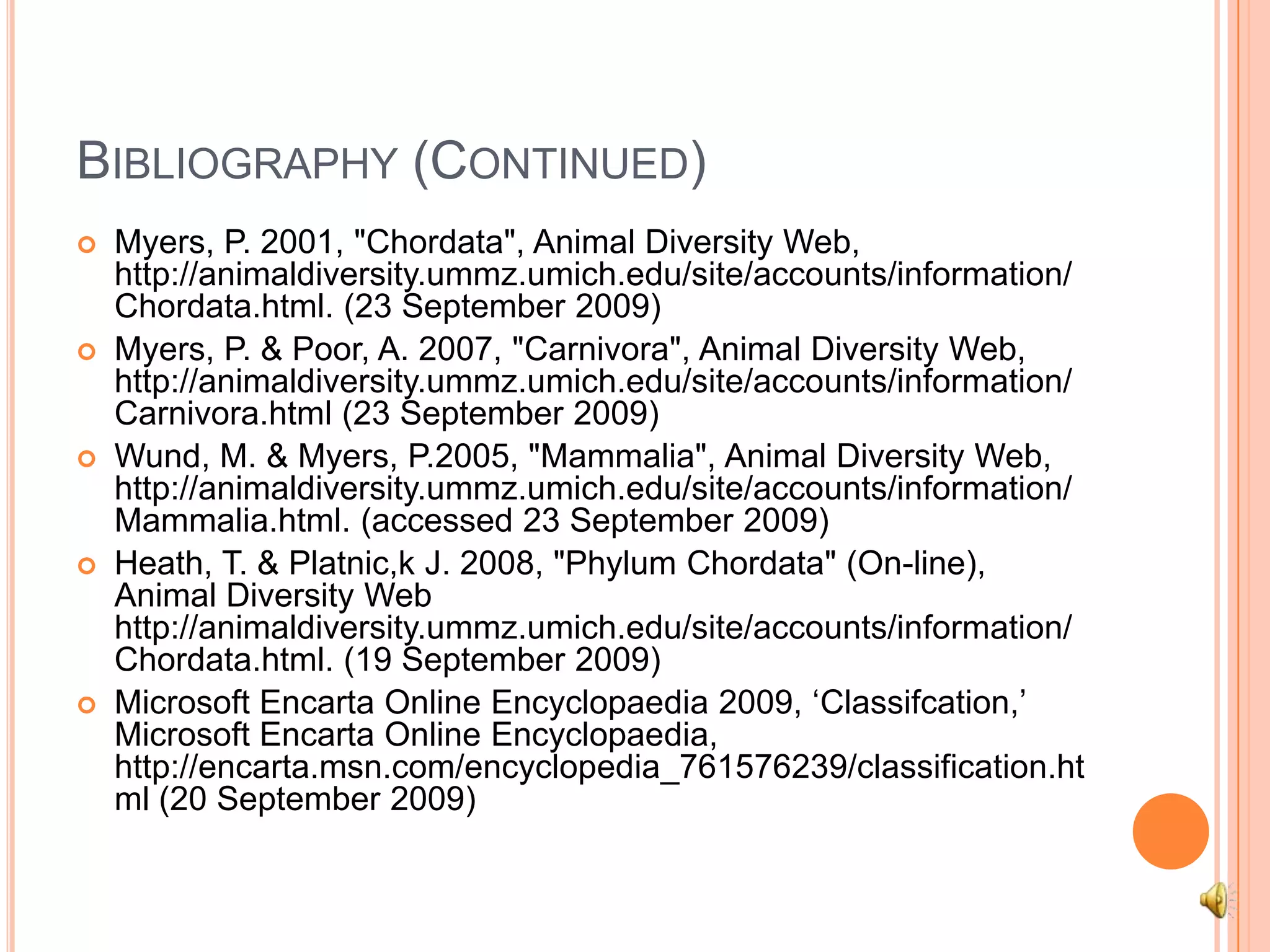 Bibliography (Continued)Myers, P. 2001, "Chordata", Animal Diversity Web, http://animaldiversity.ummz.umich.edu/site/accounts/information/Chordata.html. (23 September 2009)Myers, P. & Poor, A. 2007, "Carnivora", Animal Diversity Web, http://animaldiversity.ummz.umich.edu/site/accounts/information/Carnivora.html (23 September 2009)Wund, M. & Myers, P.2005, "Mammalia", Animal Diversity Web, http://animaldiversity.ummz.umich.edu/site/accounts/information/Mammalia.html. (accessed 23 September 2009)Heath, T. & Platnic,k J. 2008, "Phylum Chordata" (On-line), Animal Diversity Web http://animaldiversity.ummz.umich.edu/site/accounts/information/Chordata.html. (19 September 2009)Microsoft Encarta Online Encyclopaedia 2009, ‘Classifcation,’ Microsoft Encarta Online Encyclopaedia, http://encarta.msn.com/encyclopedia_761576239/classification.html (20 September 2009)