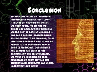 ConclusionTechnology is one of the biggest influences in our society today. It moves us, and gets us wherewe need to be.  To sit and dothings you have always done in aworld that is rapidly changing isnot good enough.  Teachers needto remember to be flexible, to belife-long learners, and to not beafraid to try something new intheir classrooms.  Our districtand campus has given us thetraining and the resources; allwe must do is choose to takeadvantage of them so that ourstudents and ourselves can learn, implement, and grow.