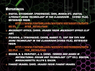 ReferencesDigital Citizenship. (Producer). (2011, March 27). Digital literacy-using technology in the classroom	[Video file].  Retrieved from 	http://www.youtube.com/watch?v=X5ySocUyI7I&feature=pl	ayer_detailpageMicrosoft Office. (20110. Images from Microsoft office clip art.Picardo, J. (Producer). (2008, August 7). Top ten tips for using technology in the classroom [Video file]. Retrieved from 	http://www.youtube.com/watch?v=xiisteObuhk&feature=pla	yer_detailpageReiser, R. & Dempsey, J. V. (2012). Trends and issues in 	instructional design and technology  (3rd ed.).Boston, 	Massachusetts: Allyn & Bacon.Yahoo! Images. (2011). Images from Yahoo! images.