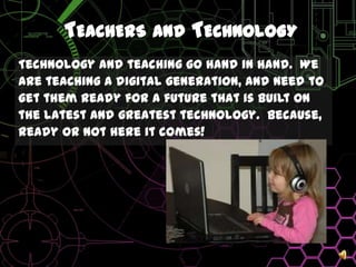 Teachers and TechnologyTechnology and teaching go hand in hand.  Weare teaching a digital generation, and need toget them ready for a future that is built onthe latest and greatest technology.  Because,ready or not here it comes!