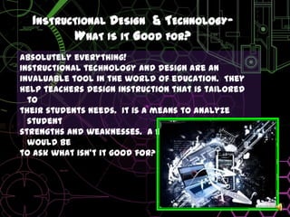 Instructional Design  & Technology- What is it Good for?Absolutely everything!Instructional technology and design are aninvaluable tool in the world of education.  Theyhelp teachers design instruction that is tailored totheir students needs.  It is a means to analyze studentstrengths and weaknesses.  A better question would be to ask what isn’t it good for?