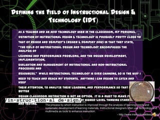 Defining the Field of Instructional Design & Technology (IDT)As a teacher and an avid technology user in the classroom, my personaldefinition of Instructional Design & Technology is probably pretty close tothat of Reiser and Dempsey’s (Reiser & Dempsey 2012) in that they state, “The field of instructional design and technology encompasses the analysis oflearning and performance problems, and the design development, implementation,evaluation and management of instructional and non-instructional processes andresources.”  While instructional technology is ever changing, so is the way Ineed to teach and reach my students.  Anything I can design to catch and keeptheir attention, to analyze their learning, and performance so that I can betterdesign classroom instruction is not an option.  it is a must to make it in education with a job description full of higher-level thinking standards, and testing.                                                           (n):The process by which instruction is improved through the analysis of learning needs and systematic development of learning materials. Instructional designers often use technology and multimedia as tools to enhance instruction.- http://www.instructionaldesign.org/