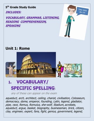 5th Grade Study Guide 
Unit 1: Rome 
: 
any of these can appear on the exam 
aqueduct, arch, architect, ceiling, chariot, civilisation, Colosseum, 
democracy, dome, emperor, founding, Latin, legend, gladiator, 
pipe, race, Remus, Romulus, she-wolf, Stadium, acrobats, 
aqueduct, argue, basket, biography, businessman, brick, citizen, 
clay, engineer, expert, fans, fight, genius, government, legend, 
 