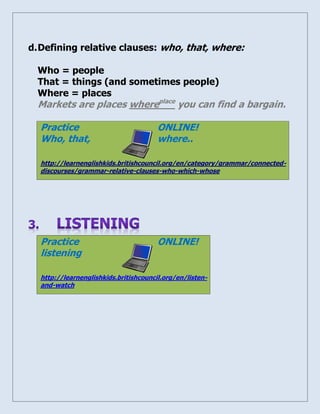 d. Defining relative clauses: who, that, where: 
Who = people 
That = things (and sometimes people) 
Where = places 
Markets are places whereplace you can find a bargain. 
Practice ONLINE! Who, that, where.. http://learnenglishkids.britishcouncil.org/en/category/grammar/connected- discourses/grammar-relative-clauses-who-which-whose 
Practice ONLINE! listening http://learnenglishkids.britishcouncil.org/en/listen- and-watch 
 