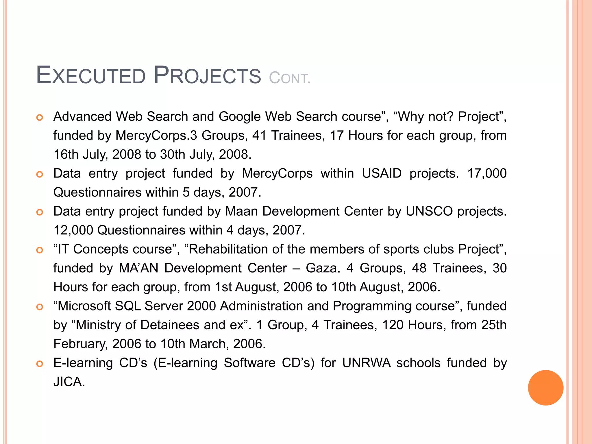 EXECUTED PROJECTS CONT.
 Advanced Web Search and Google Web Search course”, “Why not? Project”,
funded by MercyCorps.3 Groups, 41 Trainees, 17 Hours for each group, from
16th July, 2008 to 30th July, 2008.
 Data entry project funded by MercyCorps within USAID projects. 17,000
Questionnaires within 5 days, 2007.
 Data entry project funded by Maan Development Center by UNSCO projects.
12,000 Questionnaires within 4 days, 2007.
 “IT Concepts course”, “Rehabilitation of the members of sports clubs Project”,
funded by MA’AN Development Center – Gaza. 4 Groups, 48 Trainees, 30
Hours for each group, from 1st August, 2006 to 10th August, 2006.
 “Microsoft SQL Server 2000 Administration and Programming course”, funded
by “Ministry of Detainees and ex”. 1 Group, 4 Trainees, 120 Hours, from 25th
February, 2006 to 10th March, 2006.
 E-learning CD’s (E-learning Software CD’s) for UNRWA schools funded by
JICA.
 