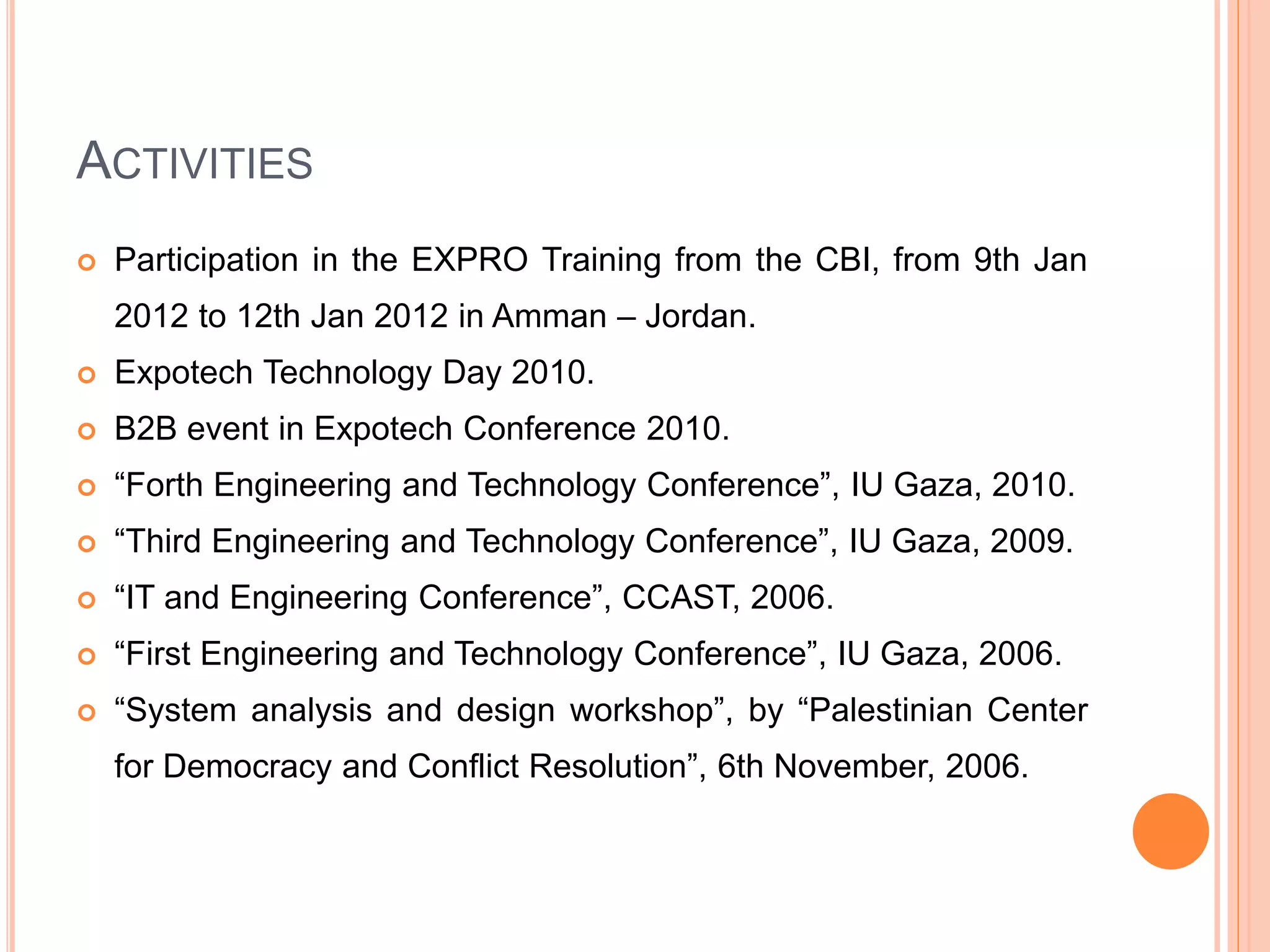 ACTIVITIES
 Participation in the EXPRO Training from the CBI, from 9th Jan
2012 to 12th Jan 2012 in Amman – Jordan.
 Expotech Technology Day 2010.
 B2B event in Expotech Conference 2010.
 “Forth Engineering and Technology Conference”, IU Gaza, 2010.
 “Third Engineering and Technology Conference”, IU Gaza, 2009.
 “IT and Engineering Conference”, CCAST, 2006.
 “First Engineering and Technology Conference”, IU Gaza, 2006.
 “System analysis and design workshop”, by “Palestinian Center
for Democracy and Conflict Resolution”, 6th November, 2006.
 