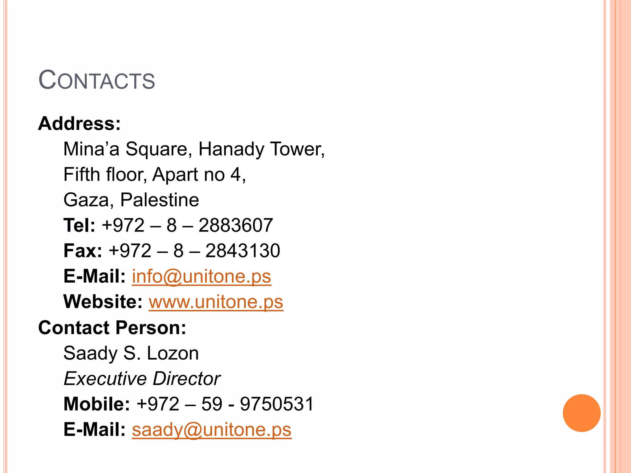 CONTACTS
Address:
Mina’a Square, Hanady Tower,
Fifth floor, Apart no 4,
Gaza, Palestine
Tel: +972 – 8 – 2883607
Fax: +972 – 8 – 2843130
E-Mail: info@unitone.ps
Website: www.unitone.ps
Contact Person:
Saady S. Lozon
Executive Director
Mobile: +972 – 59 - 9750531
E-Mail: saady@unitone.ps
 