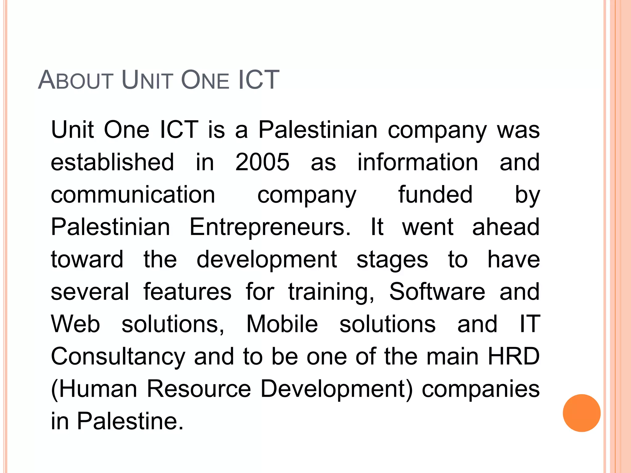 ABOUT UNIT ONE ICT
Unit One ICT is a Palestinian company was
established in 2005 as information and
communication company funded by
Palestinian Entrepreneurs. It went ahead
toward the development stages to have
several features for training, Software and
Web solutions, Mobile solutions and IT
Consultancy and to be one of the main HRD
(Human Resource Development) companies
in Palestine.
 