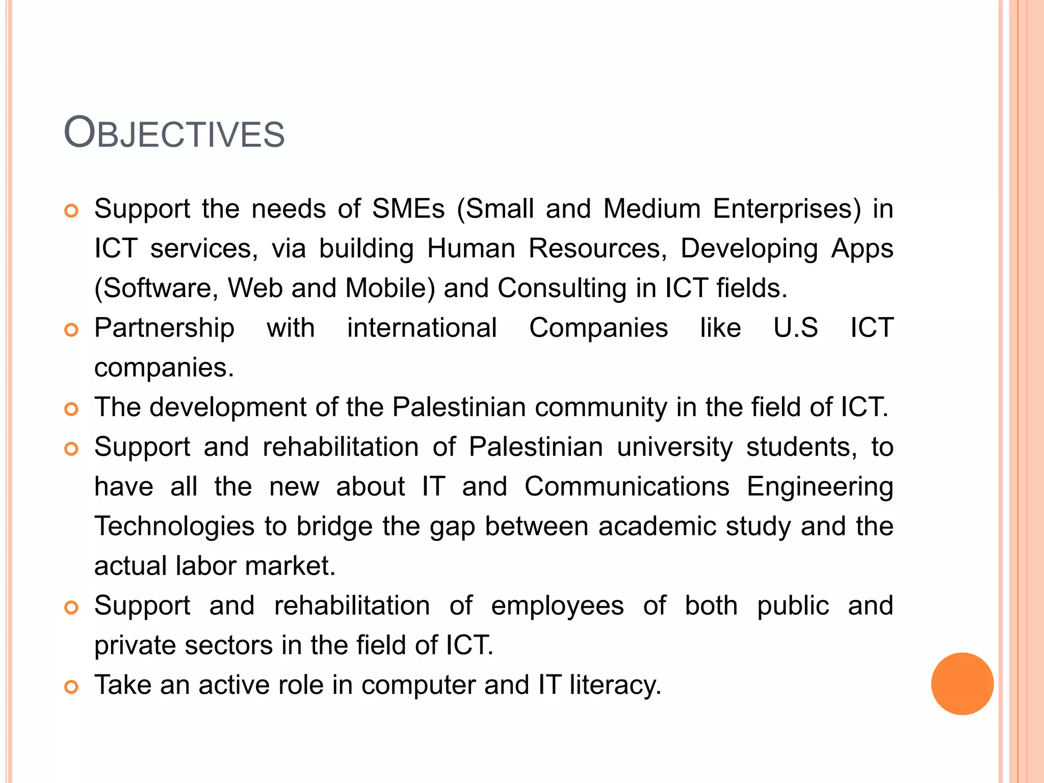 OBJECTIVES
 Support the needs of SMEs (Small and Medium Enterprises) in
ICT services, via building Human Resources, Developing Apps
(Software, Web and Mobile) and Consulting in ICT fields.
 Partnership with international Companies like U.S ICT
companies.
 The development of the Palestinian community in the field of ICT.
 Support and rehabilitation of Palestinian university students, to
have all the new about IT and Communications Engineering
Technologies to bridge the gap between academic study and the
actual labor market.
 Support and rehabilitation of employees of both public and
private sectors in the field of ICT.
 Take an active role in computer and IT literacy.
 