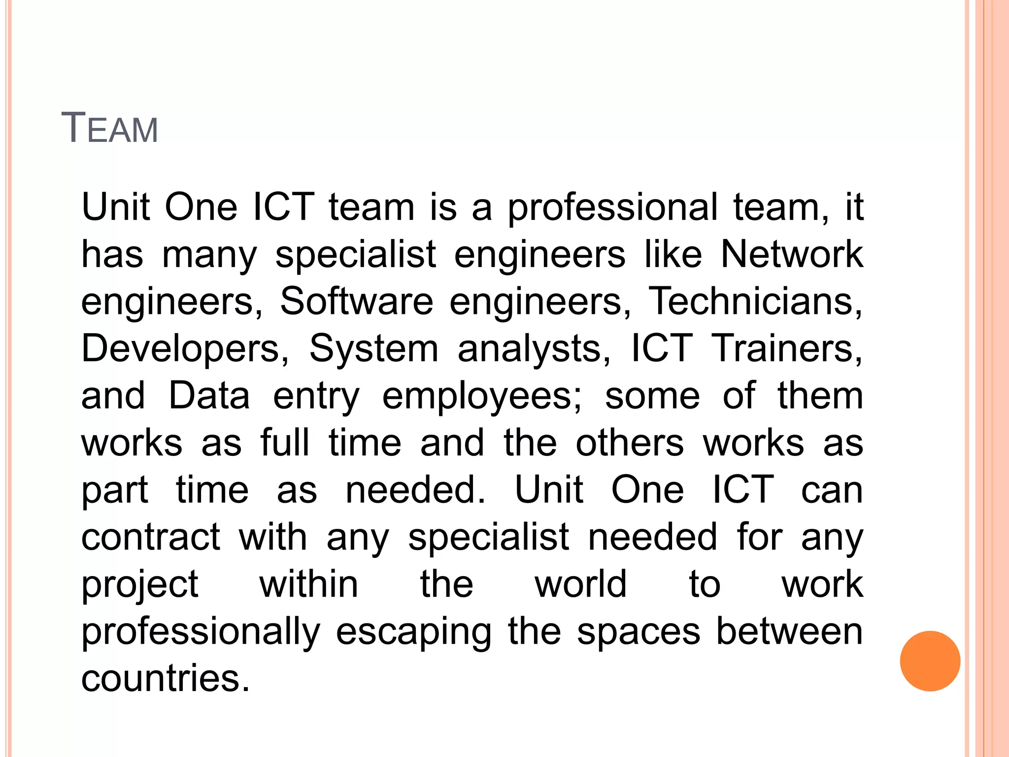 TEAM
Unit One ICT team is a professional team, it
has many specialist engineers like Network
engineers, Software engineers, Technicians,
Developers, System analysts, ICT Trainers,
and Data entry employees; some of them
works as full time and the others works as
part time as needed. Unit One ICT can
contract with any specialist needed for any
project within the world to work
professionally escaping the spaces between
countries.
 