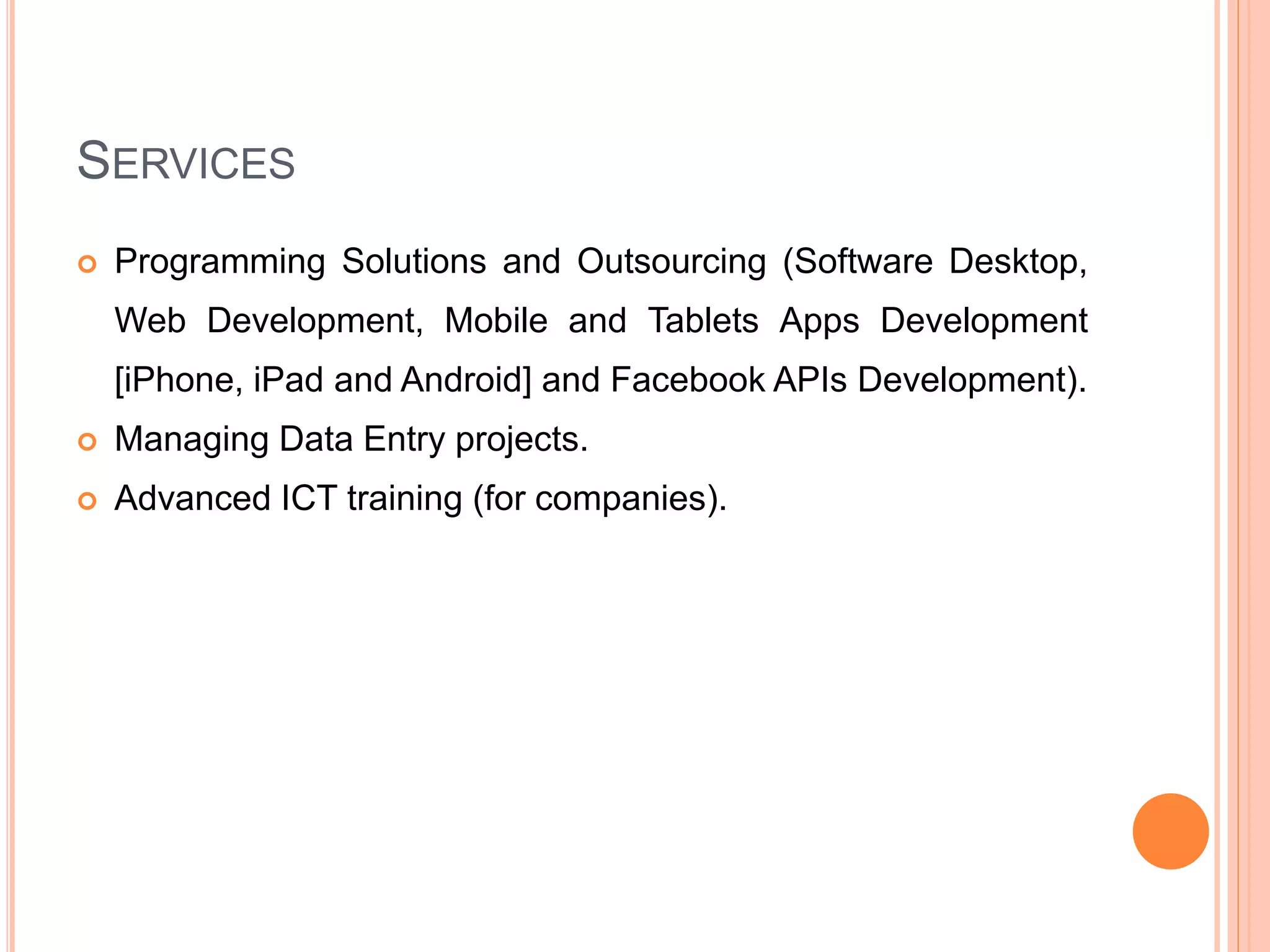 SERVICES
 Programming Solutions and Outsourcing (Software Desktop,
Web Development, Mobile and Tablets Apps Development
[iPhone, iPad and Android] and Facebook APIs Development).
 Managing Data Entry projects.
 Advanced ICT training (for companies).
 