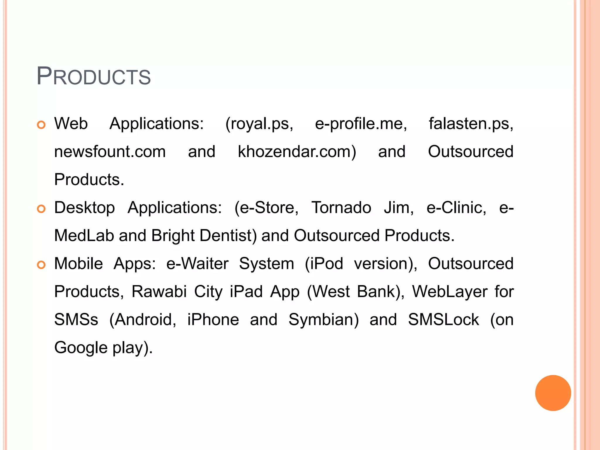 PRODUCTS
 Web Applications: (royal.ps, e-profile.me, falasten.ps,
newsfount.com and khozendar.com) and Outsourced
Products.
 Desktop Applications: (e-Store, Tornado Jim, e-Clinic, e-
MedLab and Bright Dentist) and Outsourced Products.
 Mobile Apps: e-Waiter System (iPod version), Outsourced
Products, Rawabi City iPad App (West Bank), WebLayer for
SMSs (Android, iPhone and Symbian) and SMSLock (on
Google play).
 