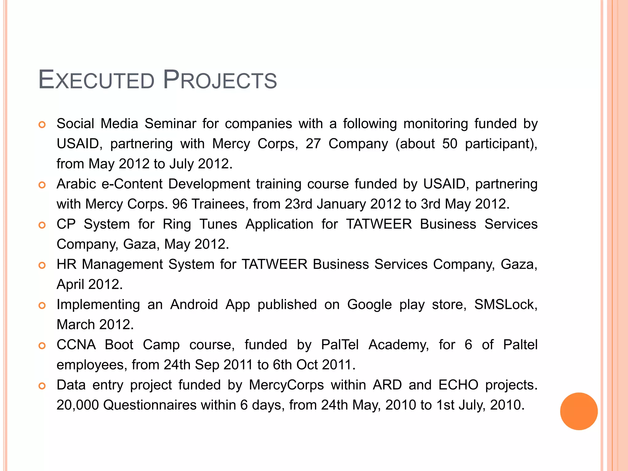 EXECUTED PROJECTS
 Social Media Seminar for companies with a following monitoring funded by
USAID, partnering with Mercy Corps, 27 Company (about 50 participant),
from May 2012 to July 2012.
 Arabic e-Content Development training course funded by USAID, partnering
with Mercy Corps. 96 Trainees, from 23rd January 2012 to 3rd May 2012.
 CP System for Ring Tunes Application for TATWEER Business Services
Company, Gaza, May 2012.
 HR Management System for TATWEER Business Services Company, Gaza,
April 2012.
 Implementing an Android App published on Google play store, SMSLock,
March 2012.
 CCNA Boot Camp course, funded by PalTel Academy, for 6 of Paltel
employees, from 24th Sep 2011 to 6th Oct 2011.
 Data entry project funded by MercyCorps within ARD and ECHO projects.
20,000 Questionnaires within 6 days, from 24th May, 2010 to 1st July, 2010.
 