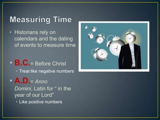 Measuring TimeHistorians rely on calendars and the dating of events to measure timeB.C.= Before Christ Treat like negative numbers A.D.= Anno Domini, Latin for “ in the year of our Lord” Like positive numbers 