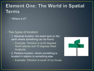 Element One: The World in Spatial Terms“Where is it?”Two types of location:1. Absolute location: the exact spot on the earth where something can be foundExample: Tohickon is at 40 degrees North latitude and 75 degrees West longitude.2. Relative location: where something is located in relation to something elseExample: Tohickon is south of my house. 